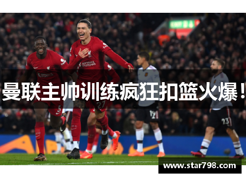 曼联主帅训练疯狂扣篮火爆！